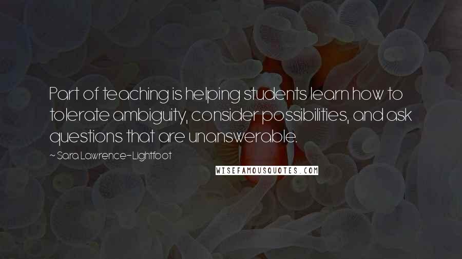 Sara Lawrence-Lightfoot Quotes: Part of teaching is helping students learn how to tolerate ambiguity, consider possibilities, and ask questions that are unanswerable.