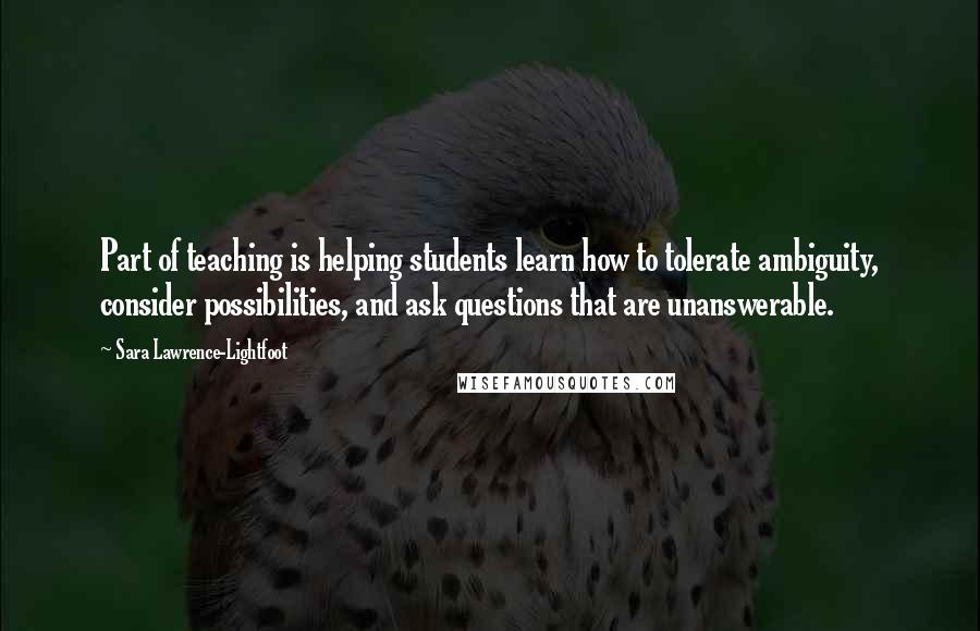 Sara Lawrence-Lightfoot Quotes: Part of teaching is helping students learn how to tolerate ambiguity, consider possibilities, and ask questions that are unanswerable.