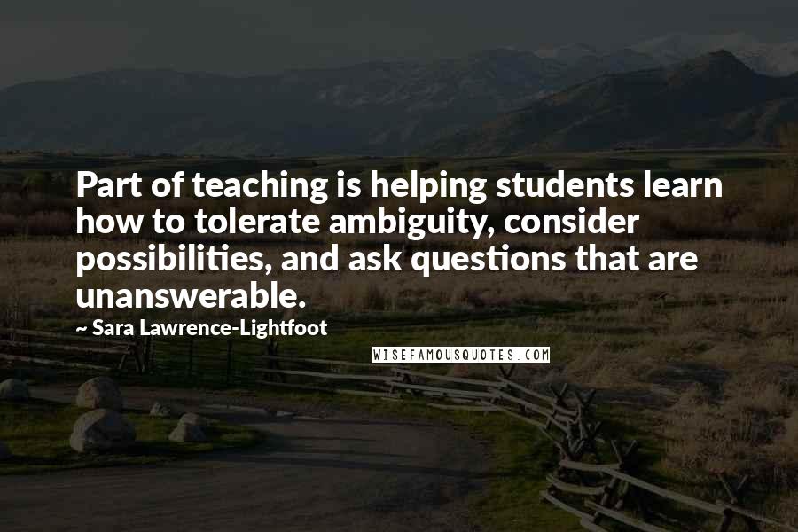 Sara Lawrence-Lightfoot Quotes: Part of teaching is helping students learn how to tolerate ambiguity, consider possibilities, and ask questions that are unanswerable.