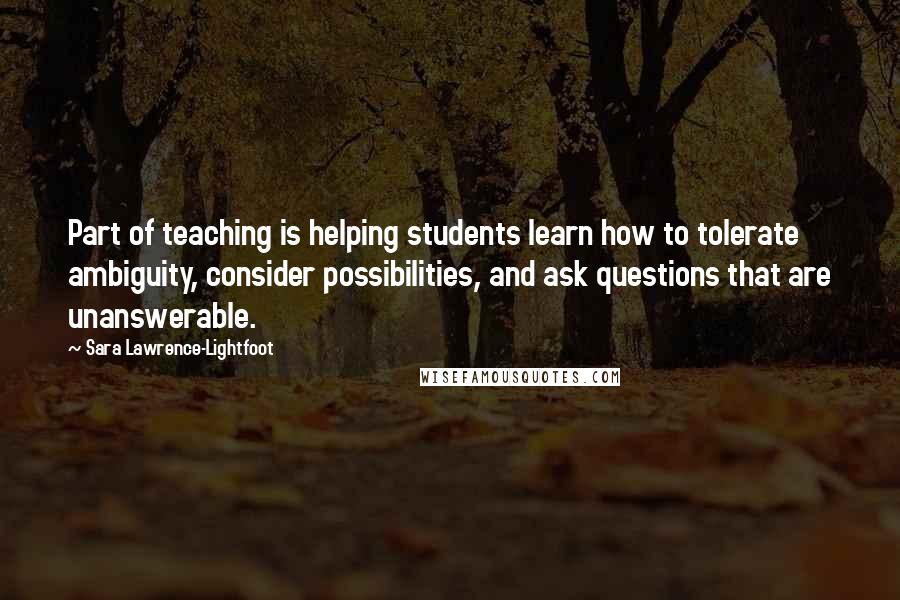 Sara Lawrence-Lightfoot Quotes: Part of teaching is helping students learn how to tolerate ambiguity, consider possibilities, and ask questions that are unanswerable.