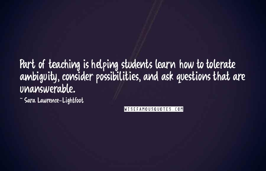 Sara Lawrence-Lightfoot Quotes: Part of teaching is helping students learn how to tolerate ambiguity, consider possibilities, and ask questions that are unanswerable.