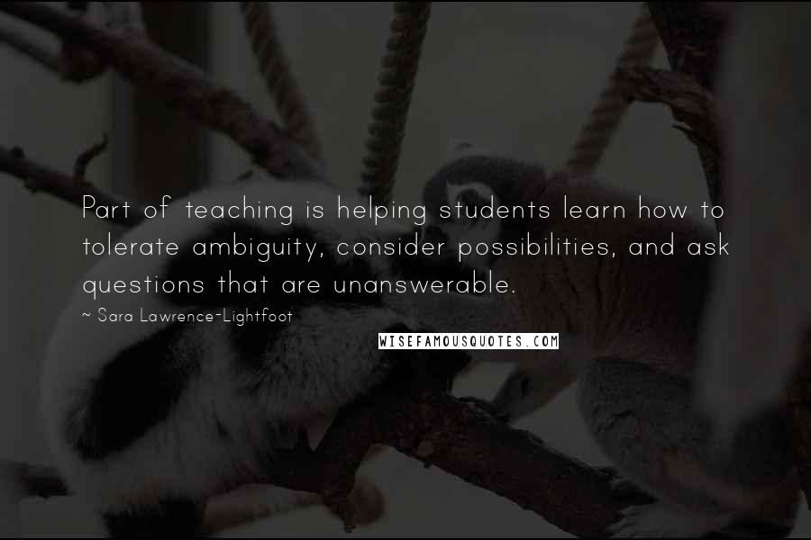 Sara Lawrence-Lightfoot Quotes: Part of teaching is helping students learn how to tolerate ambiguity, consider possibilities, and ask questions that are unanswerable.