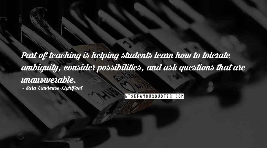 Sara Lawrence-Lightfoot Quotes: Part of teaching is helping students learn how to tolerate ambiguity, consider possibilities, and ask questions that are unanswerable.