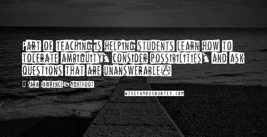 Sara Lawrence-Lightfoot Quotes: Part of teaching is helping students learn how to tolerate ambiguity, consider possibilities, and ask questions that are unanswerable.