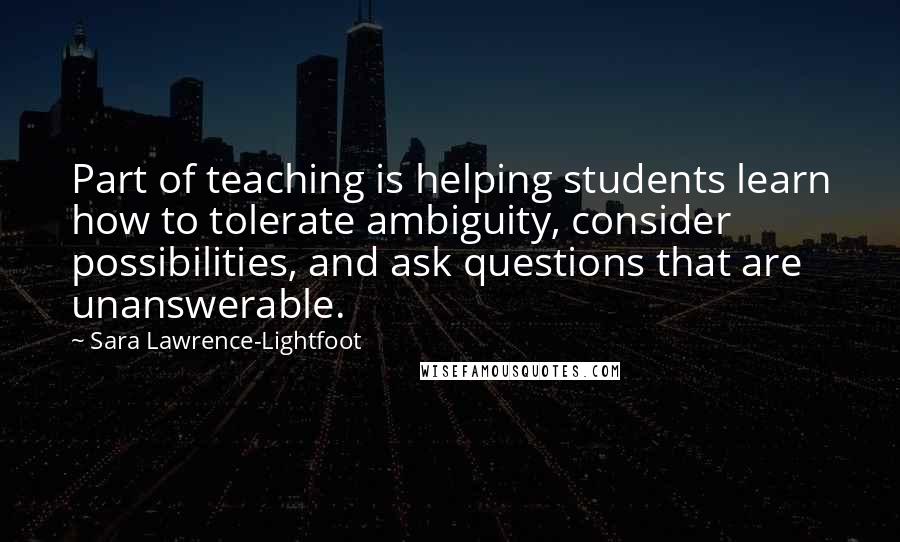 Sara Lawrence-Lightfoot Quotes: Part of teaching is helping students learn how to tolerate ambiguity, consider possibilities, and ask questions that are unanswerable.