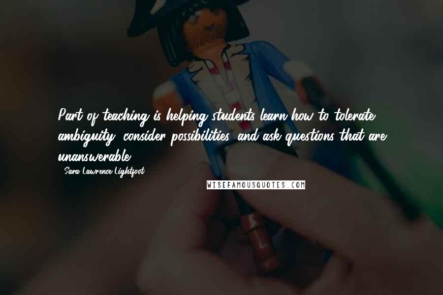 Sara Lawrence-Lightfoot Quotes: Part of teaching is helping students learn how to tolerate ambiguity, consider possibilities, and ask questions that are unanswerable.