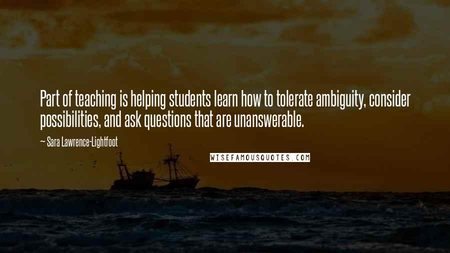 Sara Lawrence-Lightfoot Quotes: Part of teaching is helping students learn how to tolerate ambiguity, consider possibilities, and ask questions that are unanswerable.