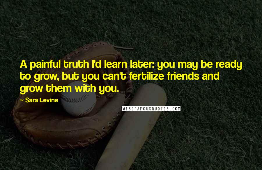 Sara Levine Quotes: A painful truth I'd learn later: you may be ready to grow, but you can't fertilize friends and grow them with you.