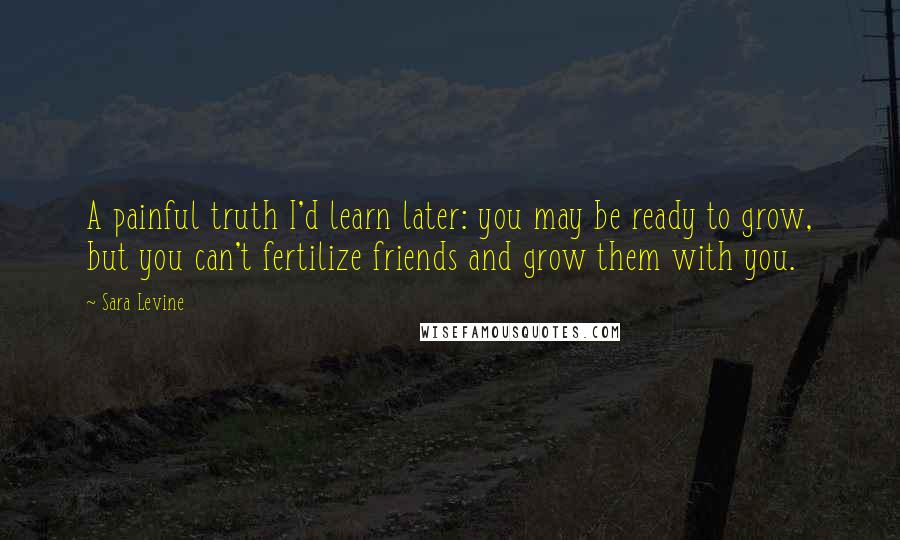 Sara Levine Quotes: A painful truth I'd learn later: you may be ready to grow, but you can't fertilize friends and grow them with you.