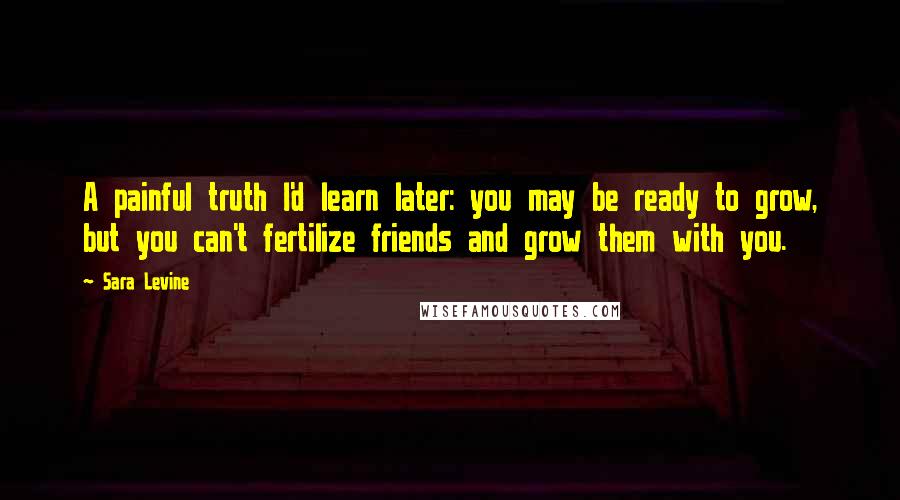 Sara Levine Quotes: A painful truth I'd learn later: you may be ready to grow, but you can't fertilize friends and grow them with you.