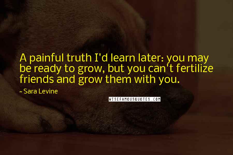 Sara Levine Quotes: A painful truth I'd learn later: you may be ready to grow, but you can't fertilize friends and grow them with you.
