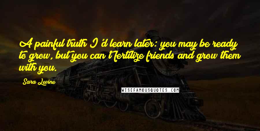 Sara Levine Quotes: A painful truth I'd learn later: you may be ready to grow, but you can't fertilize friends and grow them with you.