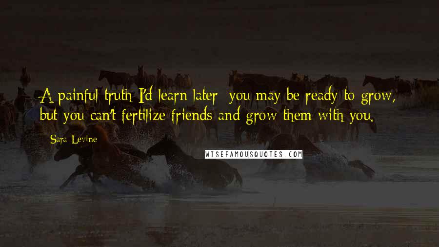 Sara Levine Quotes: A painful truth I'd learn later: you may be ready to grow, but you can't fertilize friends and grow them with you.