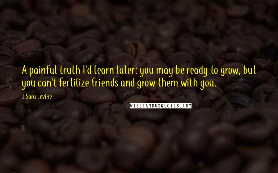 Sara Levine Quotes: A painful truth I'd learn later: you may be ready to grow, but you can't fertilize friends and grow them with you.