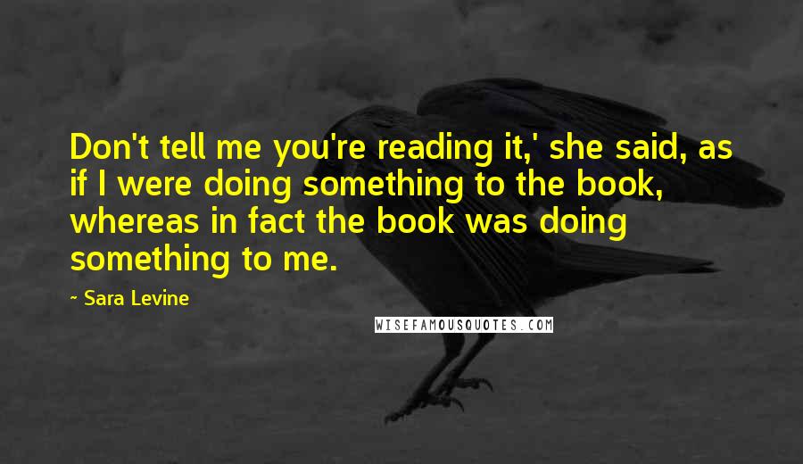 Sara Levine Quotes: Don't tell me you're reading it,' she said, as if I were doing something to the book, whereas in fact the book was doing something to me.