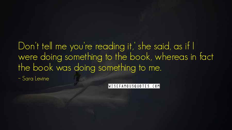 Sara Levine Quotes: Don't tell me you're reading it,' she said, as if I were doing something to the book, whereas in fact the book was doing something to me.