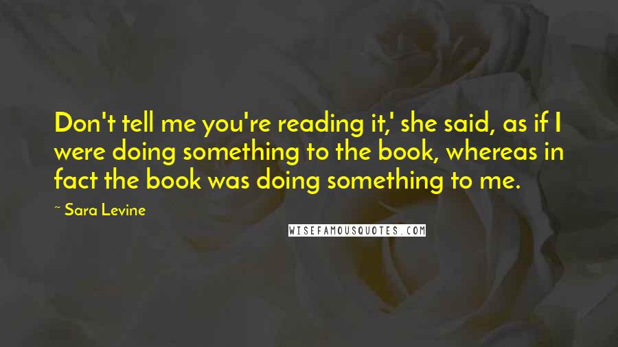 Sara Levine Quotes: Don't tell me you're reading it,' she said, as if I were doing something to the book, whereas in fact the book was doing something to me.