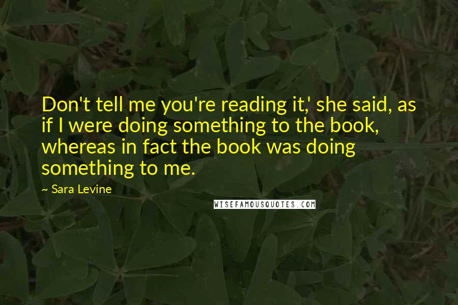 Sara Levine Quotes: Don't tell me you're reading it,' she said, as if I were doing something to the book, whereas in fact the book was doing something to me.