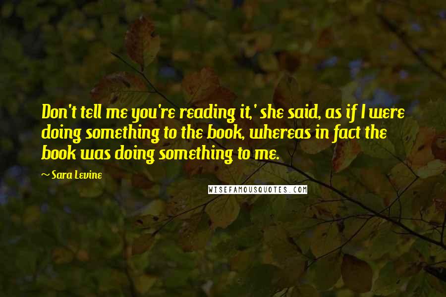 Sara Levine Quotes: Don't tell me you're reading it,' she said, as if I were doing something to the book, whereas in fact the book was doing something to me.