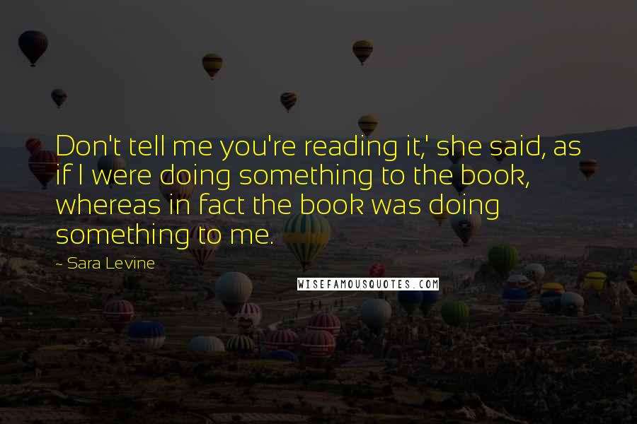 Sara Levine Quotes: Don't tell me you're reading it,' she said, as if I were doing something to the book, whereas in fact the book was doing something to me.