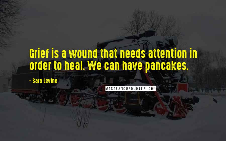 Sara Levine Quotes: Grief is a wound that needs attention in order to heal. We can have pancakes.