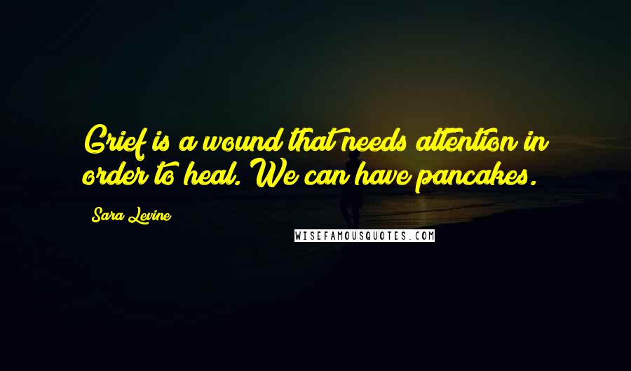 Sara Levine Quotes: Grief is a wound that needs attention in order to heal. We can have pancakes.