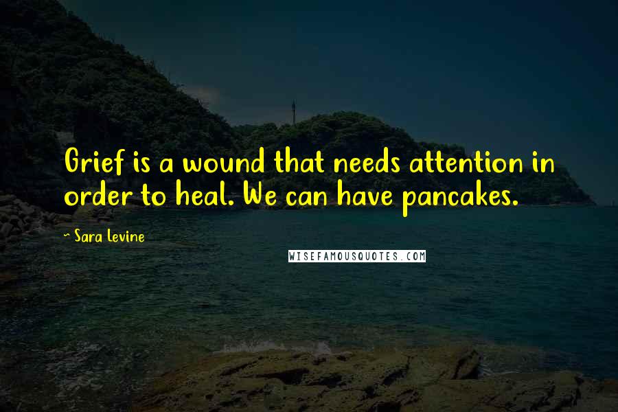 Sara Levine Quotes: Grief is a wound that needs attention in order to heal. We can have pancakes.