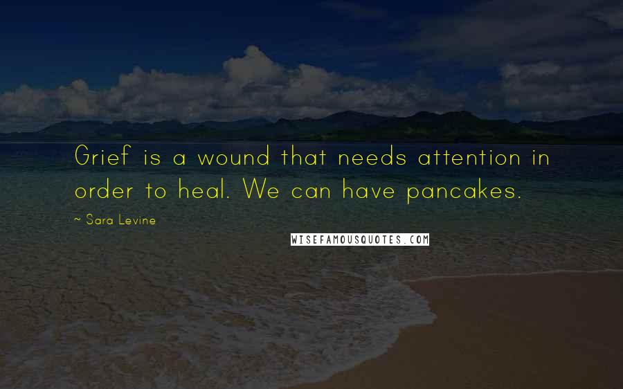 Sara Levine Quotes: Grief is a wound that needs attention in order to heal. We can have pancakes.