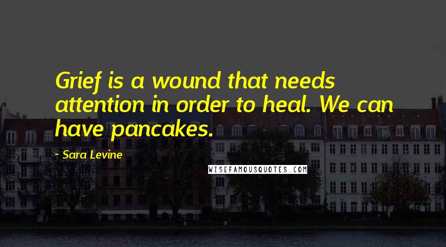 Sara Levine Quotes: Grief is a wound that needs attention in order to heal. We can have pancakes.