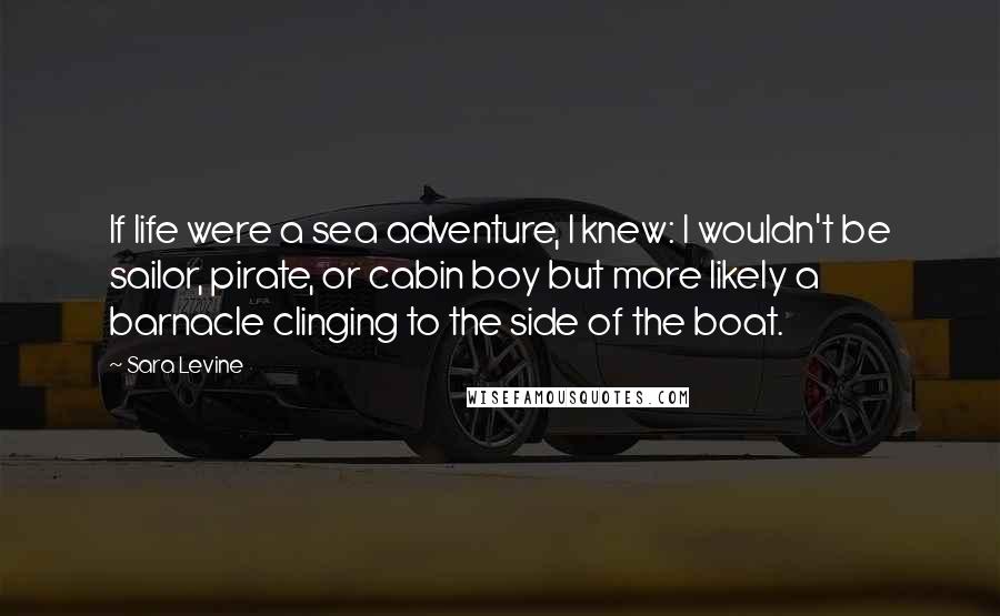 Sara Levine Quotes: If life were a sea adventure, I knew: I wouldn't be sailor, pirate, or cabin boy but more likely a barnacle clinging to the side of the boat.