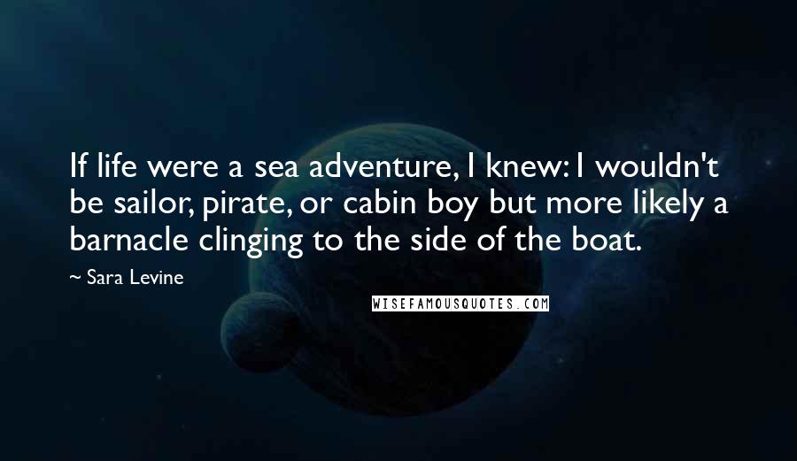 Sara Levine Quotes: If life were a sea adventure, I knew: I wouldn't be sailor, pirate, or cabin boy but more likely a barnacle clinging to the side of the boat.