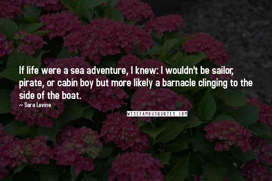 Sara Levine Quotes: If life were a sea adventure, I knew: I wouldn't be sailor, pirate, or cabin boy but more likely a barnacle clinging to the side of the boat.