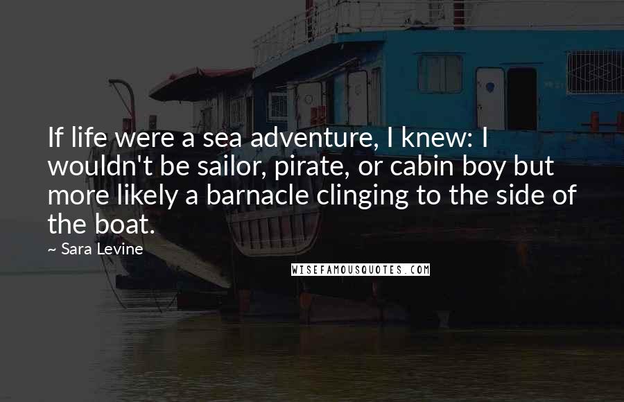 Sara Levine Quotes: If life were a sea adventure, I knew: I wouldn't be sailor, pirate, or cabin boy but more likely a barnacle clinging to the side of the boat.