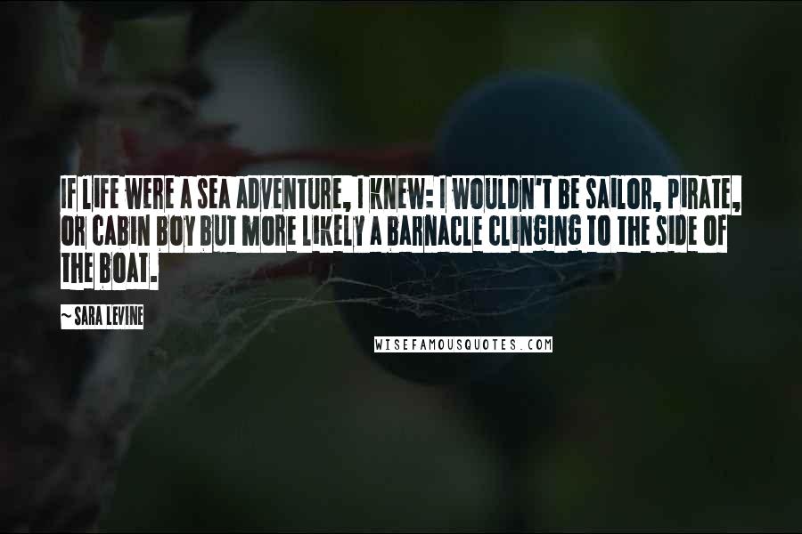 Sara Levine Quotes: If life were a sea adventure, I knew: I wouldn't be sailor, pirate, or cabin boy but more likely a barnacle clinging to the side of the boat.