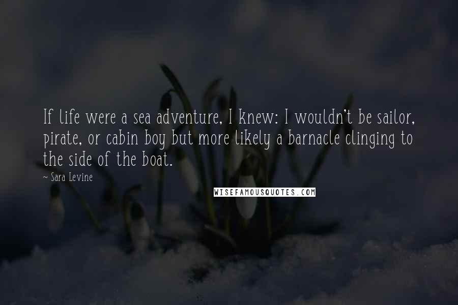 Sara Levine Quotes: If life were a sea adventure, I knew: I wouldn't be sailor, pirate, or cabin boy but more likely a barnacle clinging to the side of the boat.