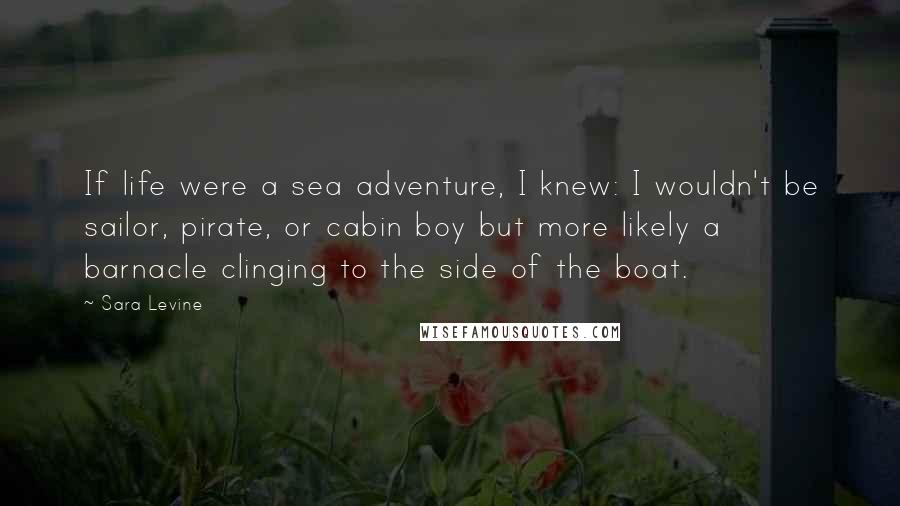 Sara Levine Quotes: If life were a sea adventure, I knew: I wouldn't be sailor, pirate, or cabin boy but more likely a barnacle clinging to the side of the boat.