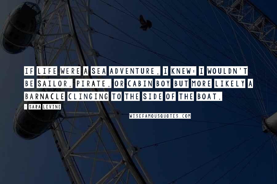 Sara Levine Quotes: If life were a sea adventure, I knew: I wouldn't be sailor, pirate, or cabin boy but more likely a barnacle clinging to the side of the boat.