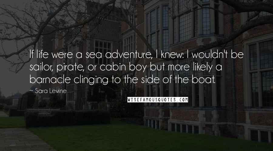 Sara Levine Quotes: If life were a sea adventure, I knew: I wouldn't be sailor, pirate, or cabin boy but more likely a barnacle clinging to the side of the boat.