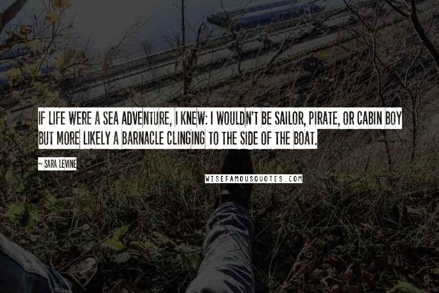 Sara Levine Quotes: If life were a sea adventure, I knew: I wouldn't be sailor, pirate, or cabin boy but more likely a barnacle clinging to the side of the boat.