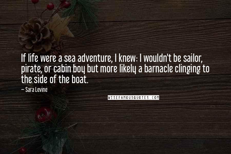 Sara Levine Quotes: If life were a sea adventure, I knew: I wouldn't be sailor, pirate, or cabin boy but more likely a barnacle clinging to the side of the boat.