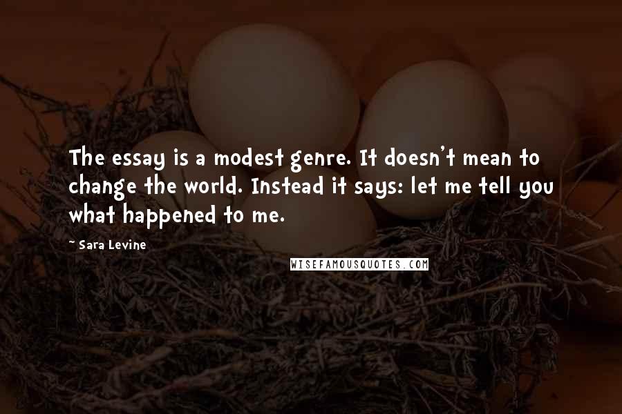 Sara Levine Quotes: The essay is a modest genre. It doesn't mean to change the world. Instead it says: let me tell you what happened to me.