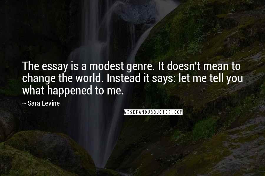 Sara Levine Quotes: The essay is a modest genre. It doesn't mean to change the world. Instead it says: let me tell you what happened to me.