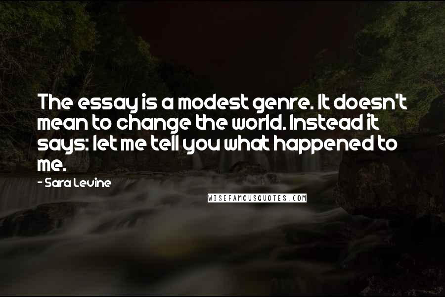Sara Levine Quotes: The essay is a modest genre. It doesn't mean to change the world. Instead it says: let me tell you what happened to me.