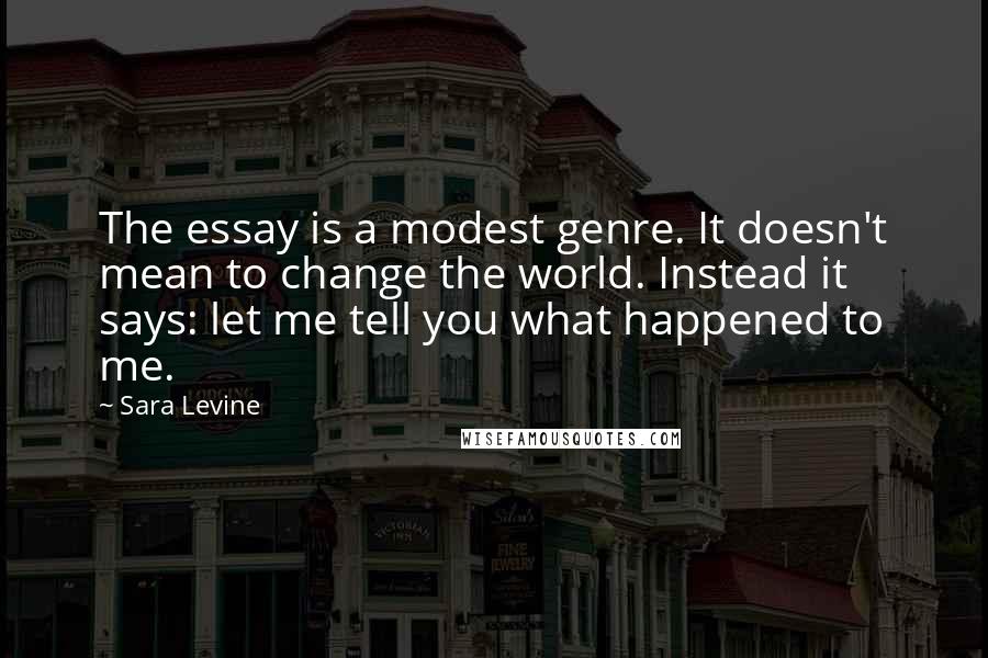 Sara Levine Quotes: The essay is a modest genre. It doesn't mean to change the world. Instead it says: let me tell you what happened to me.