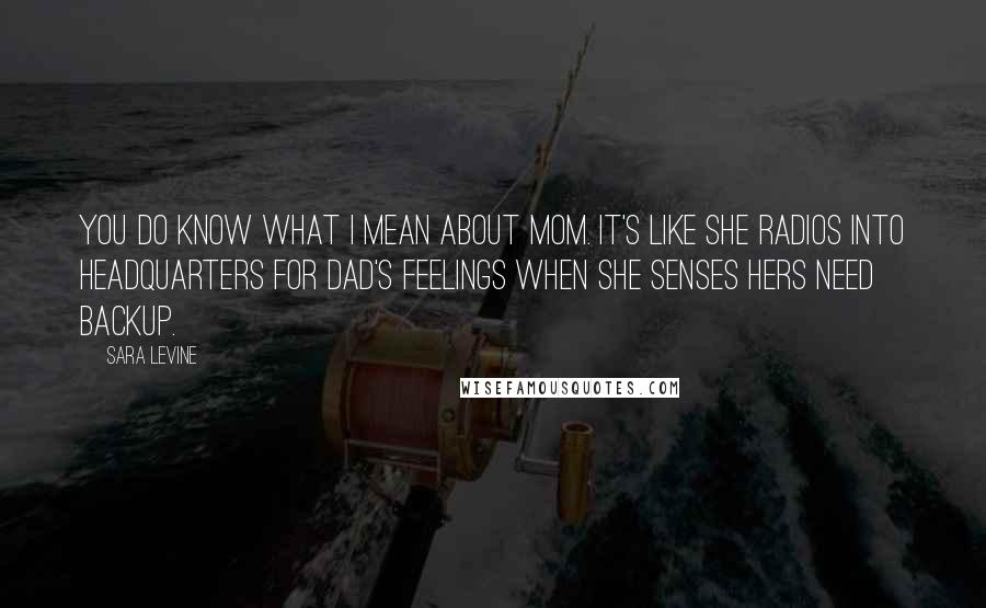 Sara Levine Quotes: You do know what I mean about Mom. It's like she radios into headquarters for Dad's feelings when she senses hers need backup.