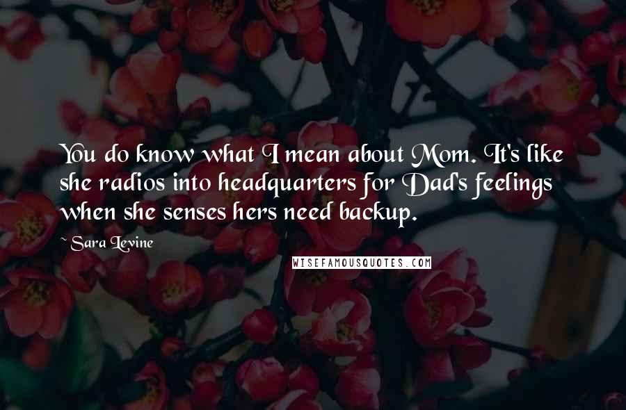 Sara Levine Quotes: You do know what I mean about Mom. It's like she radios into headquarters for Dad's feelings when she senses hers need backup.