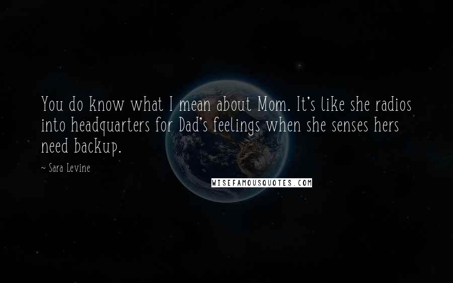 Sara Levine Quotes: You do know what I mean about Mom. It's like she radios into headquarters for Dad's feelings when she senses hers need backup.