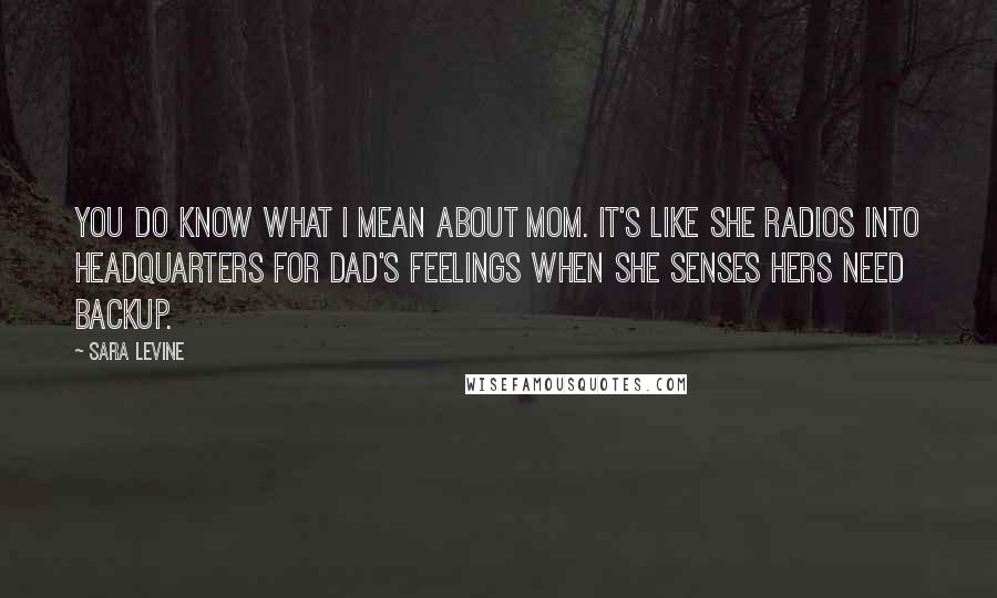 Sara Levine Quotes: You do know what I mean about Mom. It's like she radios into headquarters for Dad's feelings when she senses hers need backup.