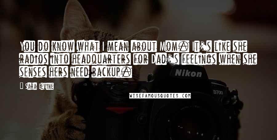 Sara Levine Quotes: You do know what I mean about Mom. It's like she radios into headquarters for Dad's feelings when she senses hers need backup.