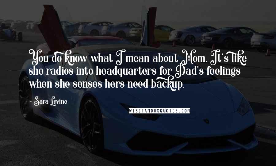 Sara Levine Quotes: You do know what I mean about Mom. It's like she radios into headquarters for Dad's feelings when she senses hers need backup.